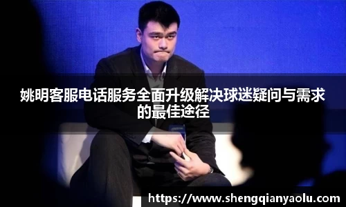 姚明客服电话服务全面升级解决球迷疑问与需求的最佳途径