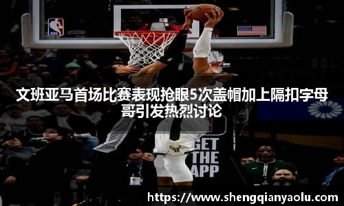 文班亚马首场比赛表现抢眼5次盖帽加上隔扣字母哥引发热烈讨论